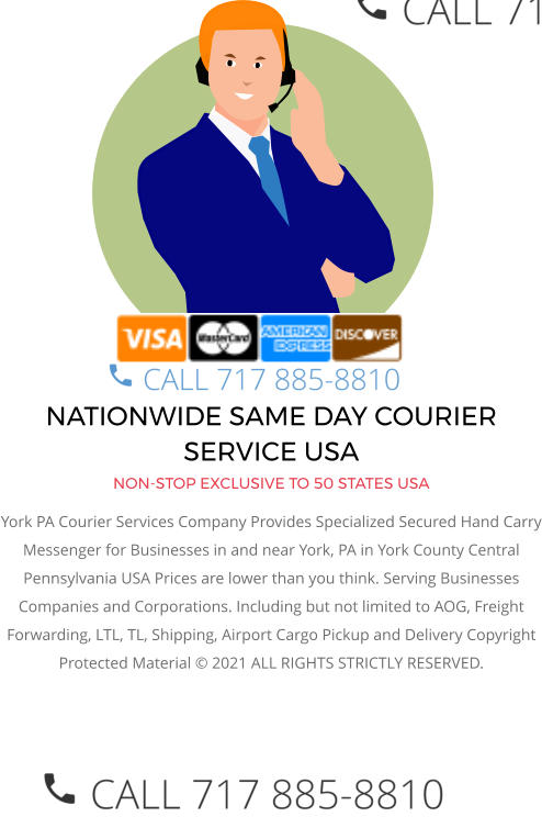 NATIONWIDE SAME DAY COURIER SERVICE USA NON-STOP EXCLUSIVE TO 50 STATES USA York PA Courier Services Company Provides Specialized Secured Hand Carry Messenger for Businesses in and near York, PA in York County Central  Pennsylvania USA Prices are lower than you think. Serving Businesses Companies and Corporations. Including but not limited to AOG, Freight Forwarding, LTL, TL, Shipping, Airport Cargo Pickup and Delivery Copyright Protected Material © 2021 ALL RIGHTS STRICTLY RESERVED.